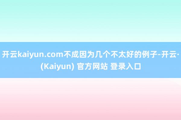 开云kaiyun.com不成因为几个不太好的例子-开云·(Kaiyun) 官方网站 登录入口