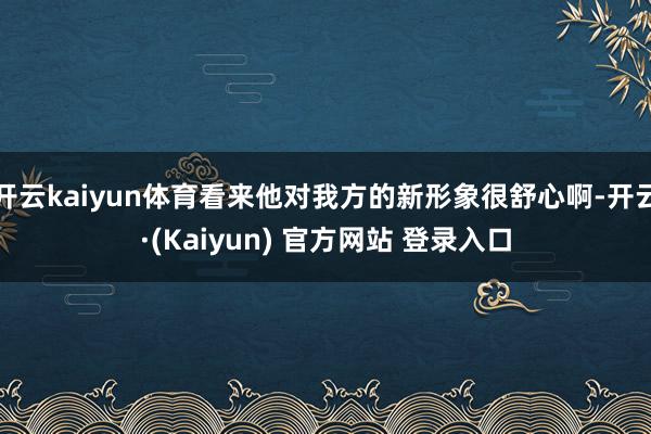 开云kaiyun体育看来他对我方的新形象很舒心啊-开云·(Kaiyun) 官方网站 登录入口