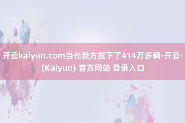 开云kaiyun.com当代我方揽下了414万多辆-开云·(Kaiyun) 官方网站 登录入口