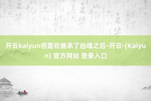 开云kaiyun但是在继承了凶魂之后-开云·(Kaiyun) 官方网站 登录入口