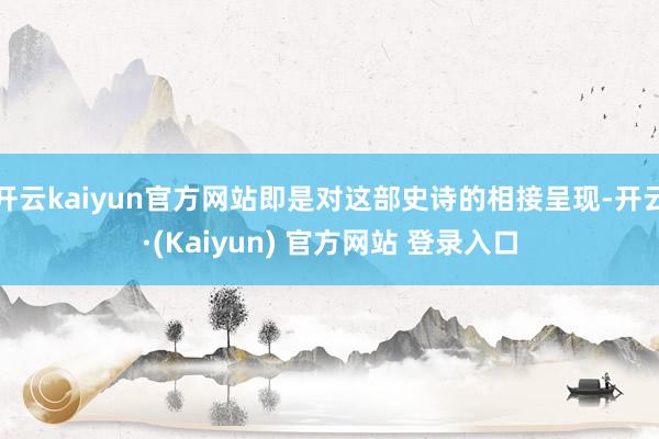 开云kaiyun官方网站即是对这部史诗的相接呈现-开云·(Kaiyun) 官方网站 登录入口