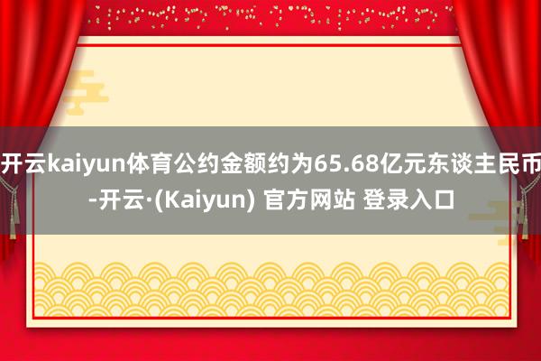 开云kaiyun体育公约金额约为65.68亿元东谈主民币-开云·(Kaiyun) 官方网站 登录入口