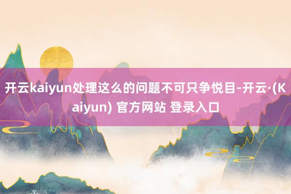 开云kaiyun处理这么的问题不可只争悦目-开云·(Kaiyun) 官方网站 登录入口
