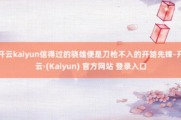 开云kaiyun信得过的骁雄便是刀枪不入的开路先锋-开云·(Kaiyun) 官方网站 登录入口