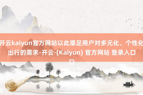 开云kaiyun官方网站以此餍足用户对多元化、个性化出行的需求-开云·(Kaiyun) 官方网站 登录入口