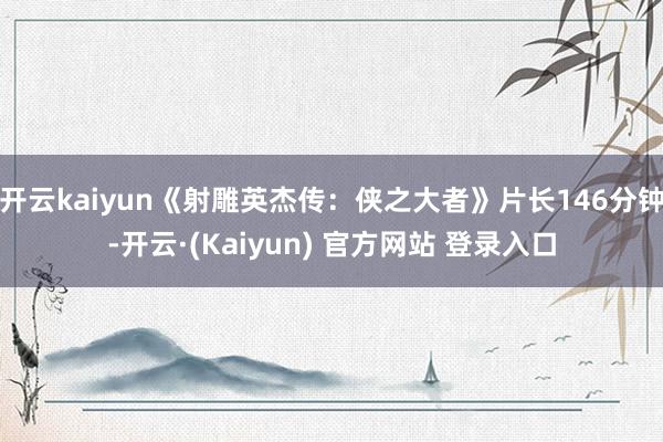 开云kaiyun《射雕英杰传：侠之大者》片长146分钟-开云·(Kaiyun) 官方网站 登录入口