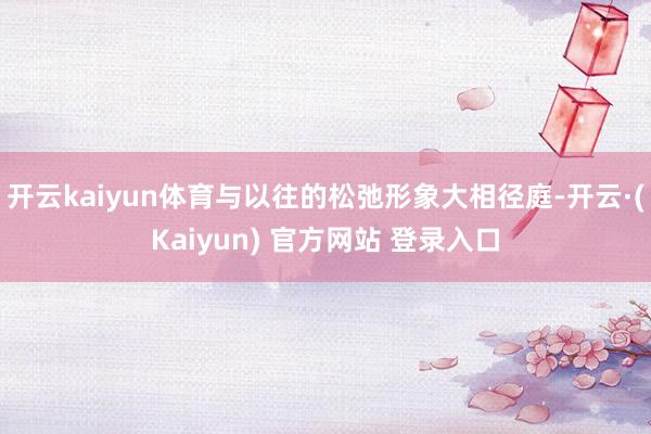 开云kaiyun体育与以往的松弛形象大相径庭-开云·(Kaiyun) 官方网站 登录入口