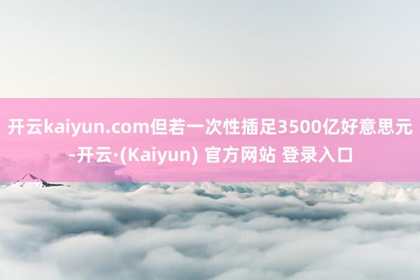 开云kaiyun.com但若一次性插足3500亿好意思元-开云·(Kaiyun) 官方网站 登录入口