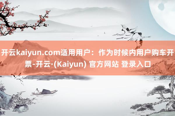开云kaiyun.com适用用户:作为时候内用户购车开票-开云·(Kaiyun) 官方网站 登录入口
