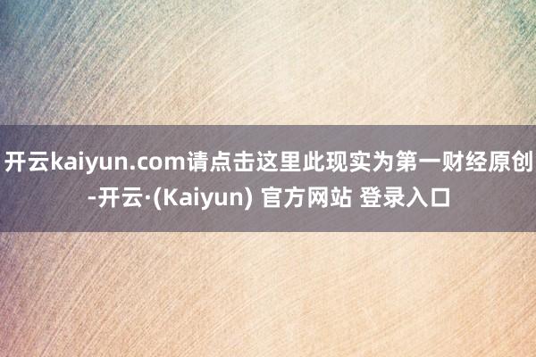 开云kaiyun.com请点击这里此现实为第一财经原创-开云·(Kaiyun) 官方网站 登录入口