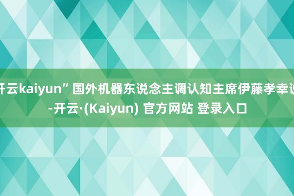 开云kaiyun”国外机器东说念主调认知主席伊藤孝幸说-开云·(Kaiyun) 官方网站 登录入口