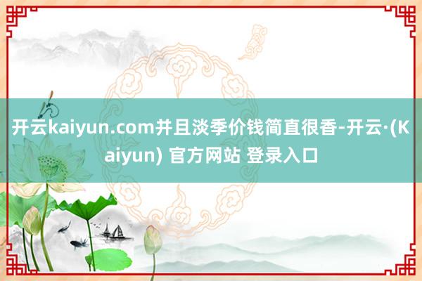 开云kaiyun.com并且淡季价钱简直很香-开云·(Kaiyun) 官方网站 登录入口