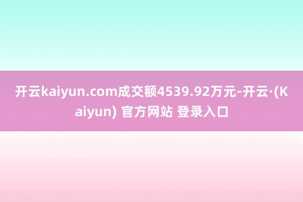 开云kaiyun.com成交额4539.92万元-开云·(Kaiyun) 官方网站 登录入口