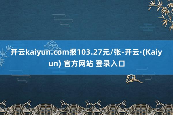 开云kaiyun.com报103.27元/张-开云·(Kaiyun) 官方网站 登录入口