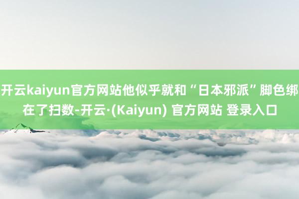 开云kaiyun官方网站他似乎就和“日本邪派”脚色绑在了扫数-开云·(Kaiyun) 官方网站 登录入口