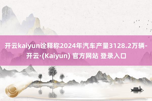 开云kaiyun诠释称2024年汽车产量3128.2万辆-开云·(Kaiyun) 官方网站 登录入口