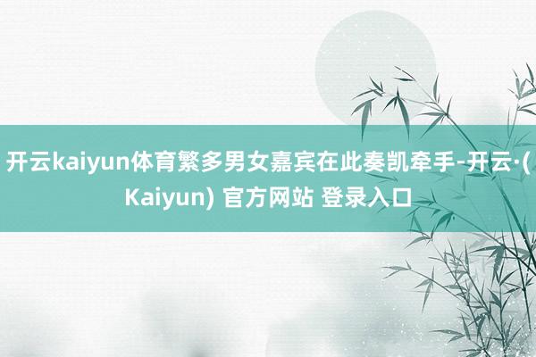 开云kaiyun体育繁多男女嘉宾在此奏凯牵手-开云·(Kaiyun) 官方网站 登录入口