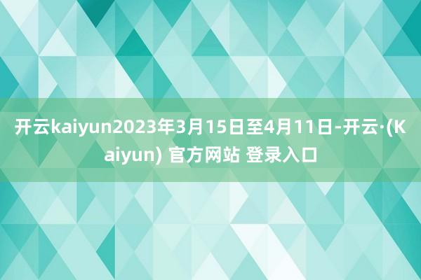 开云kaiyun2023年3月15日至4月11日-开云·(Kaiyun) 官方网站 登录入口
