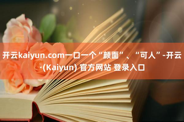 开云kaiyun.com一口一个“颜面”、“可人”-开云·(Kaiyun) 官方网站 登录入口