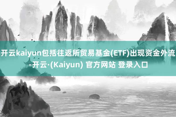 开云kaiyun包括往返所贸易基金(ETF)出现资金外流-开云·(Kaiyun) 官方网站 登录入口