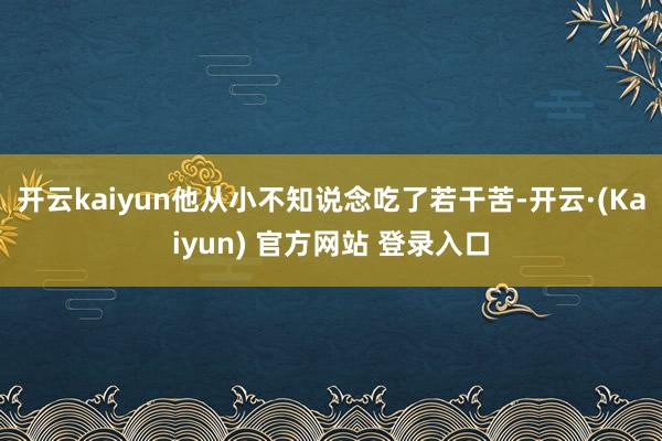 开云kaiyun他从小不知说念吃了若干苦-开云·(Kaiyun) 官方网站 登录入口