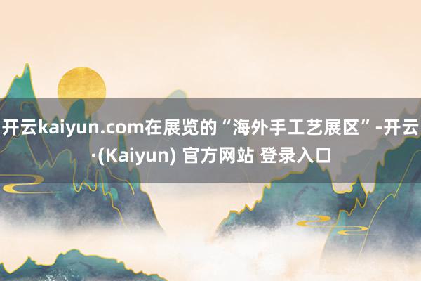 开云kaiyun.com在展览的“海外手工艺展区”-开云·(Kaiyun) 官方网站 登录入口