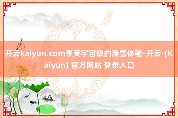 开云kaiyun.com享受宇宙级的滑雪体验-开云·(Kaiyun) 官方网站 登录入口
