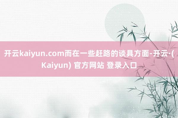开云kaiyun.com而在一些赶路的谈具方面-开云·(Kaiyun) 官方网站 登录入口