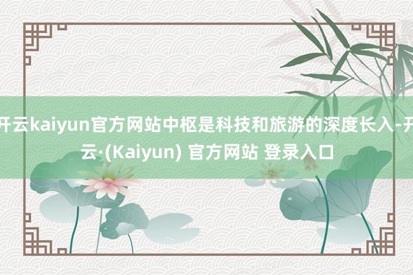 开云kaiyun官方网站中枢是科技和旅游的深度长入-开云·(Kaiyun) 官方网站 登录入口