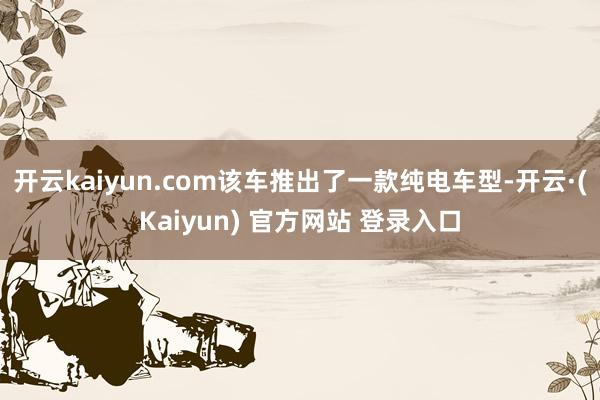开云kaiyun.com该车推出了一款纯电车型-开云·(Kaiyun) 官方网站 登录入口