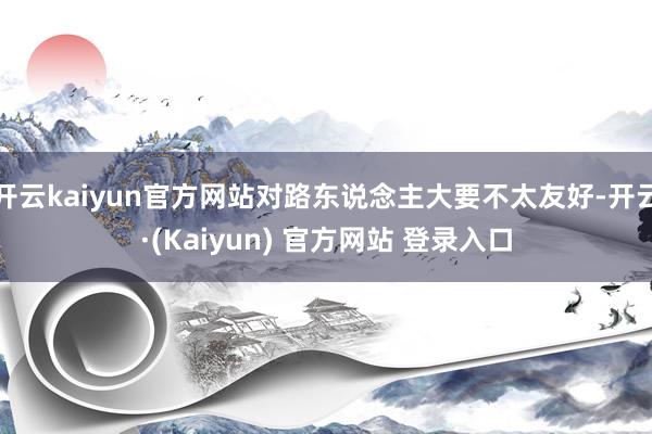 开云kaiyun官方网站对路东说念主大要不太友好-开云·(Kaiyun) 官方网站 登录入口