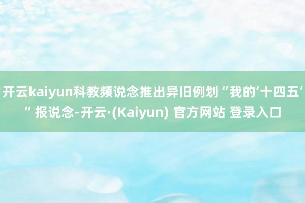 开云kaiyun科教频说念推出异旧例划“我的‘十四五’”报说念-开云·(Kaiyun) 官方网站 登录入口
