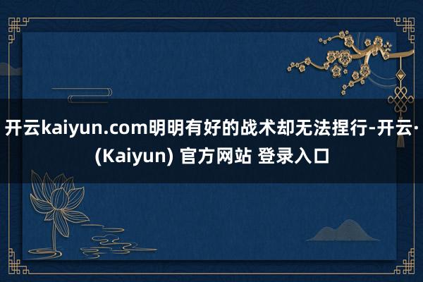 开云kaiyun.com明明有好的战术却无法捏行-开云·(Kaiyun) 官方网站 登录入口