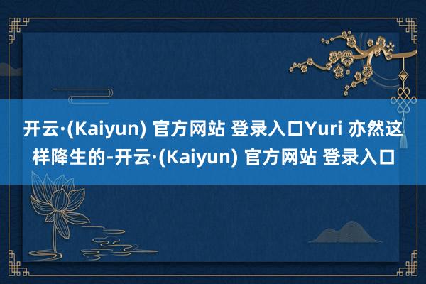 开云·(Kaiyun) 官方网站 登录入口Yuri 亦然这样降生的-开云·(Kaiyun) 官方网站 登录入口