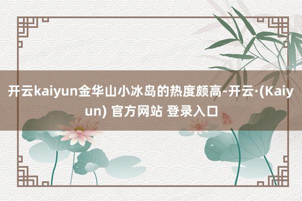 开云kaiyun金华山小冰岛的热度颇高-开云·(Kaiyun) 官方网站 登录入口