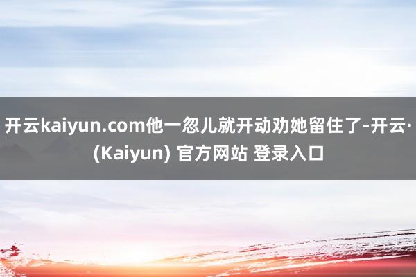 开云kaiyun.com他一忽儿就开动劝她留住了-开云·(Kaiyun) 官方网站 登录入口