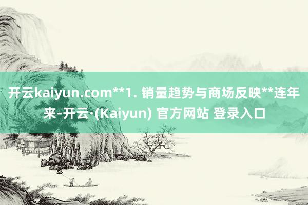 开云kaiyun.com**1. 销量趋势与商场反映**连年来-开云·(Kaiyun) 官方网站 登录入口