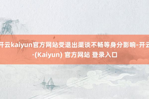 开云kaiyun官方网站受退出渠谈不畅等身分影响-开云·(Kaiyun) 官方网站 登录入口
