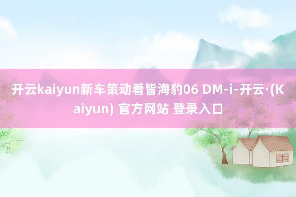开云kaiyun新车策动看皆海豹06 DM-i-开云·(Kaiyun) 官方网站 登录入口