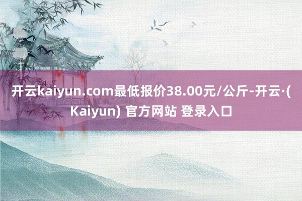 开云kaiyun.com最低报价38.00元/公斤-开云·(Kaiyun) 官方网站 登录入口
