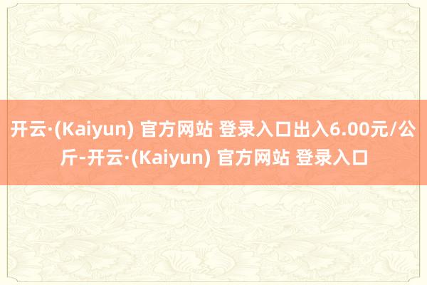 开云·(Kaiyun) 官方网站 登录入口出入6.00元/公斤-开云·(Kaiyun) 官方网站 登录入口