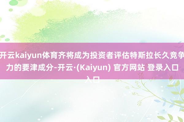 开云kaiyun体育齐将成为投资者评估特斯拉长久竞争力的要津成分-开云·(Kaiyun) 官方网站 登录入口