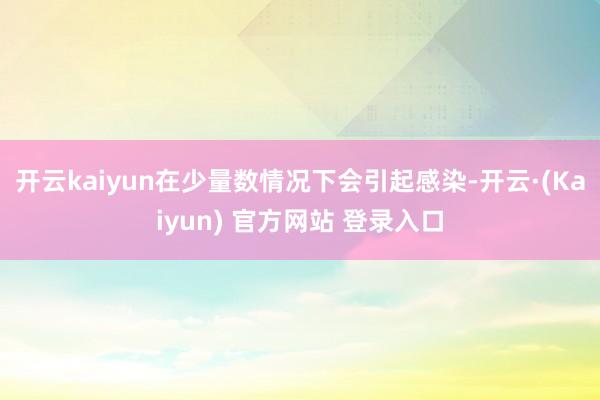 开云kaiyun在少量数情况下会引起感染-开云·(Kaiyun) 官方网站 登录入口