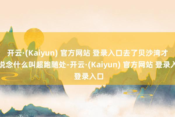开云·(Kaiyun) 官方网站 登录入口去了贝沙湾才知说念什么叫超跑随处-开云·(Kaiyun) 官方网站 登录入口