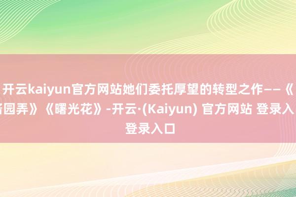 开云kaiyun官方网站她们委托厚望的转型之作——《酱园弄》《曙光花》-开云·(Kaiyun) 官方网站 登录入口