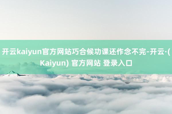 开云kaiyun官方网站巧合候功课还作念不完-开云·(Kaiyun) 官方网站 登录入口