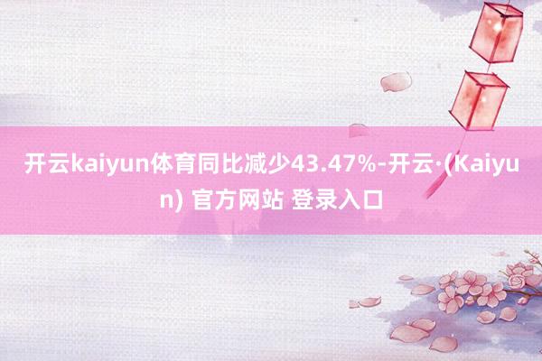 开云kaiyun体育同比减少43.47%-开云·(Kaiyun) 官方网站 登录入口
