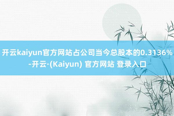 开云kaiyun官方网站占公司当今总股本的0.3136%-开云·(Kaiyun) 官方网站 登录入口