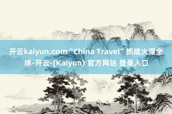 开云kaiyun.com“China Travel”抓续火爆全球-开云·(Kaiyun) 官方网站 登录入口