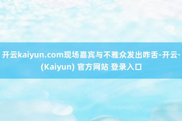 开云kaiyun.com现场嘉宾与不雅众发出咋舌-开云·(Kaiyun) 官方网站 登录入口